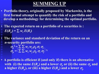 SUMMING UP
• Portfolio theory, originally proposed by Markowitz, is the
first formal attempt to quantify the risk of a portfolio and
develop a methodology for determining the optimal portfolio.
• The expected return on a portfolio of n securities is :
E(Rp) =  wi E(Ri)
• The variance and standard deviation of the return on an
n-security portfolio are:
p
2 =   wi wj ij i j
p =   wi wj ij i j
½
• A portfolio is efficient if (and only if) there is an alternative
with (i) the same E(Rp) and a lower p or (ii) the same p and
a higher E(Rp), or (iii) a higher E(Rp) and a lower p
 
