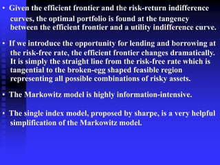 • Given the efficient frontier and the risk-return indifference
curves, the optimal portfolio is found at the tangency
between the efficient frontier and a utility indifference curve.
• If we introduce the opportunity for lending and borrowing at
the risk-free rate, the efficient frontier changes dramatically.
It is simply the straight line from the risk-free rate which is
tangential to the broken-egg shaped feasible region
representing all possible combinations of risky assets.
• The Markowitz model is highly information-intensive.
• The single index model, proposed by sharpe, is a very helpful
simplification of the Markowitz model.
 