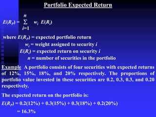 Portfolio Expected Return
n
E(RP) =  wi E(Ri)
i=1
where E(RP) = expected portfolio return
wi = weight assigned to security i
E(Ri) = expected return on security i
n = number of securities in the portfolio
Example A portfolio consists of four securities with expected returns
of 12%, 15%, 18%, and 20% respectively. The proportions of
portfolio value invested in these securities are 0.2, 0.3, 0.3, and 0.20
respectively.
The expected return on the portfolio is:
E(RP) = 0.2(12%) + 0.3(15%) + 0.3(18%) + 0.2(20%)
= 16.3%
 
