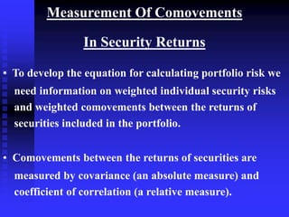 Measurement Of Comovements
In Security Returns
• To develop the equation for calculating portfolio risk we
need information on weighted individual security risks
and weighted comovements between the returns of
securities included in the portfolio.
• Comovements between the returns of securities are
measured by covariance (an absolute measure) and
coefficient of correlation (a relative measure).
 