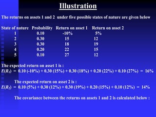 Illustration
The returns on assets 1 and 2 under five possible states of nature are given below
State of nature Probability Return on asset 1 Return on asset 2
1 0.10 -10% 5%
2 0.30 15 12
3 0.30 18 19
4 0.20 22 15
5 0.10 27 12
The expected return on asset 1 is :
E(R1) = 0.10 (-10%) + 0.30 (15%) + 0.30 (18%) + 0.20 (22%) + 0.10 (27%) = 16%
The expected return on asset 2 is :
E(R2) = 0.10 (5%) + 0.30 (12%) + 0.30 (19%) + 0.20 (15%) + 0.10 (12%) = 14%
The covariance between the returns on assets 1 and 2 is calculated below :
 