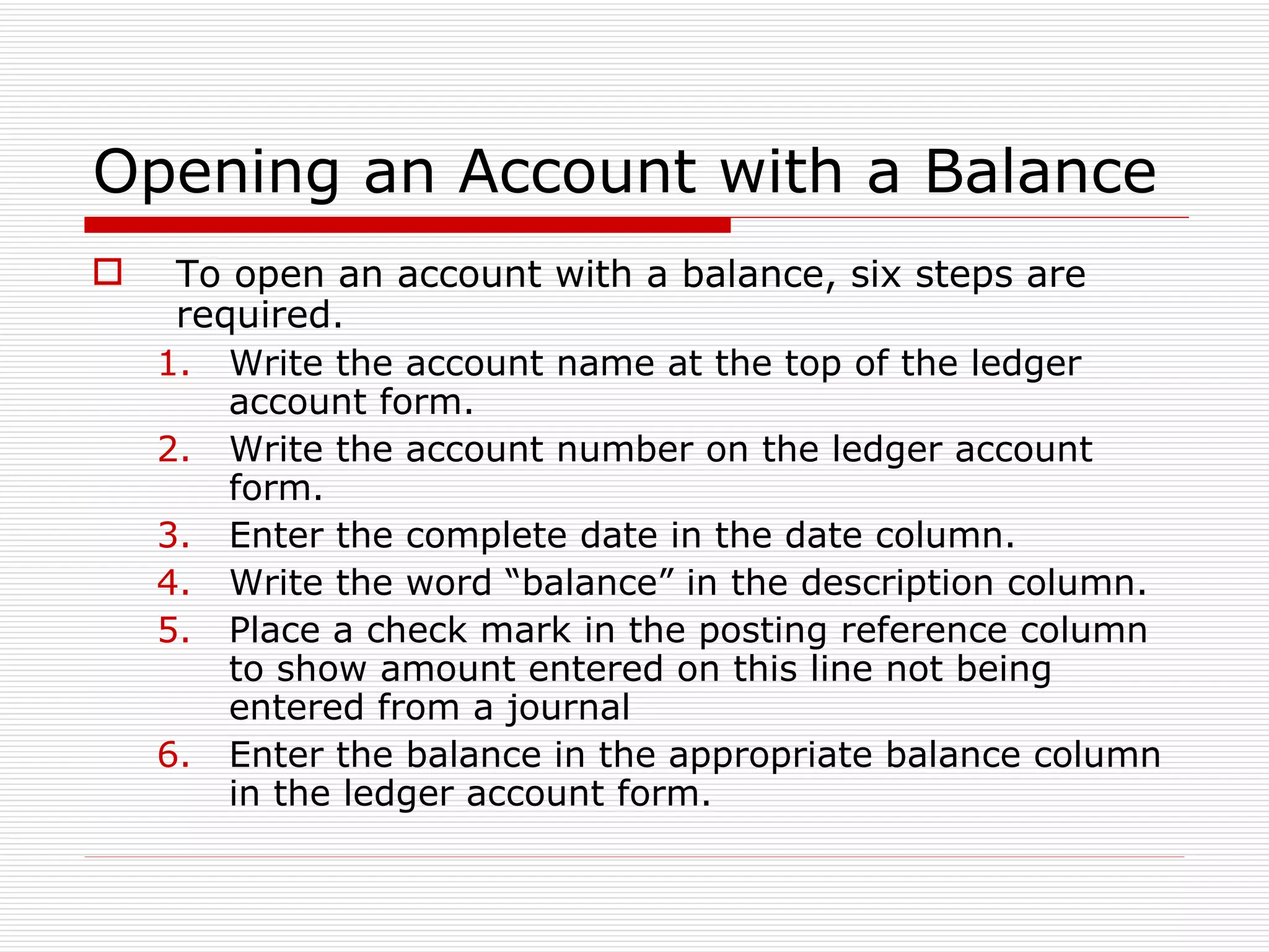 Opening an Account with a Balance To open an account with a balance, six steps are required. Write the account name at the top of the ledger account form. Write the account number on the ledger account form. Enter the complete date in the date column. Write the word “balance” in the description column. Place a check mark in the posting reference column to show amount entered on this line not being entered from a journal Enter the balance in the appropriate balance column in the ledger account form. 