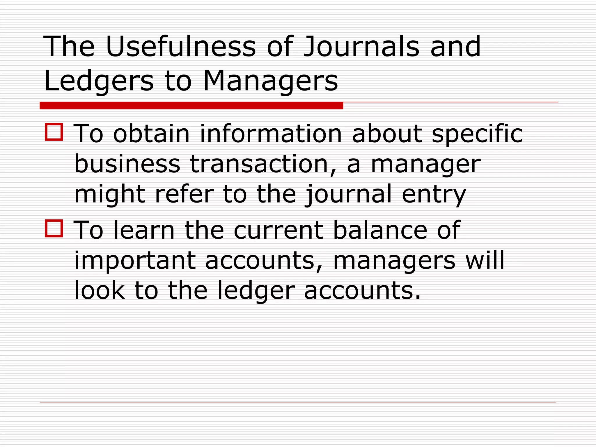 The Usefulness of Journals and Ledgers to Managers To obtain information about specific business transaction, a manager might refer to the journal entry To learn the current balance of important accounts, managers will look to the ledger accounts. 