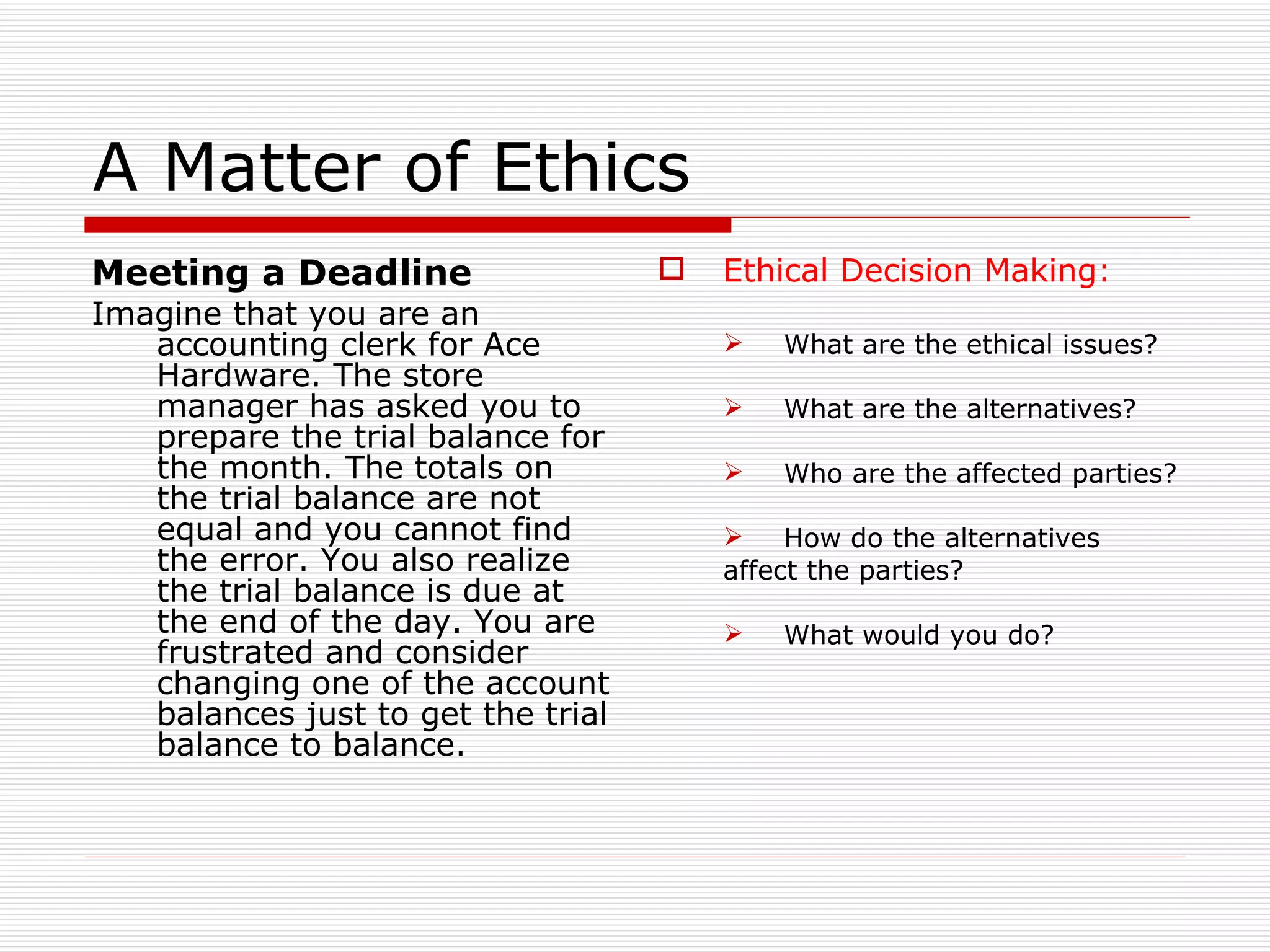 A Matter of Ethics Meeting a Deadline Imagine that you are an accounting clerk for Ace Hardware. The store manager has asked you to prepare the trial balance for the month. The totals on the trial balance are not equal and you cannot find the error. You also realize the trial balance is due at the end of the day. You are frustrated and consider changing one of the account balances just to get the trial balance to balance. Ethical Decision Making: What are the ethical issues? What are the alternatives? Who are the affected parties? How do the alternatives  affect the parties? What would you do? 