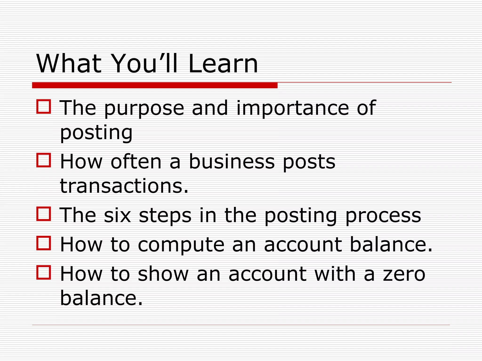 What You’ll Learn The purpose and importance of posting How often a business posts transactions. The six steps in the posting process How to compute an account balance. How to show an account with a zero balance. 