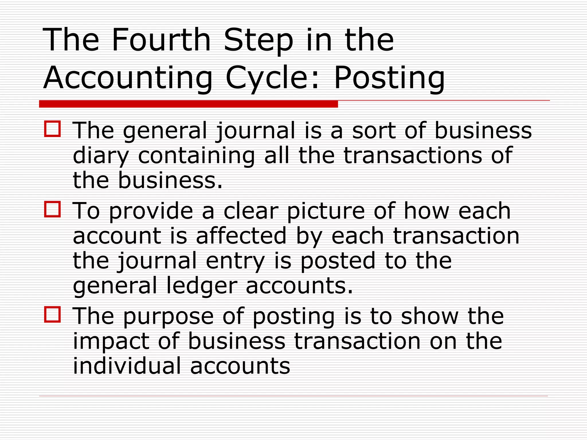The Fourth Step in the Accounting Cycle: Posting The general journal is a sort of business diary containing all the transactions of the business. To provide a clear picture of how each account is affected by each transaction the journal entry is posted to the general ledger accounts. The purpose of posting is to show the impact of business transaction on the individual accounts 