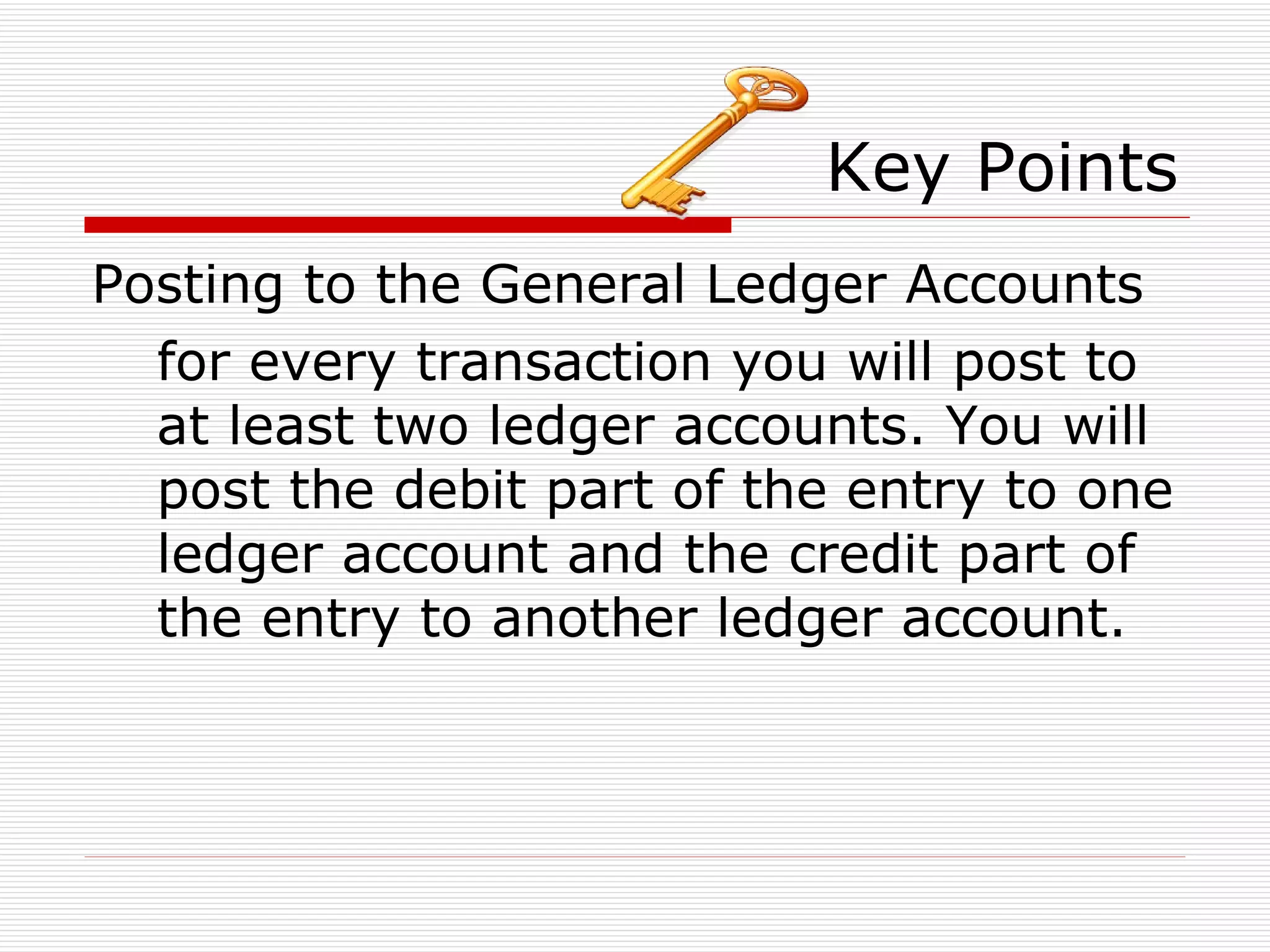 Key Points Posting to the General Ledger Accounts for every transaction you will post to at least two ledger accounts. You will post the debit part of the entry to one ledger account and the credit part of the entry to another ledger account. 