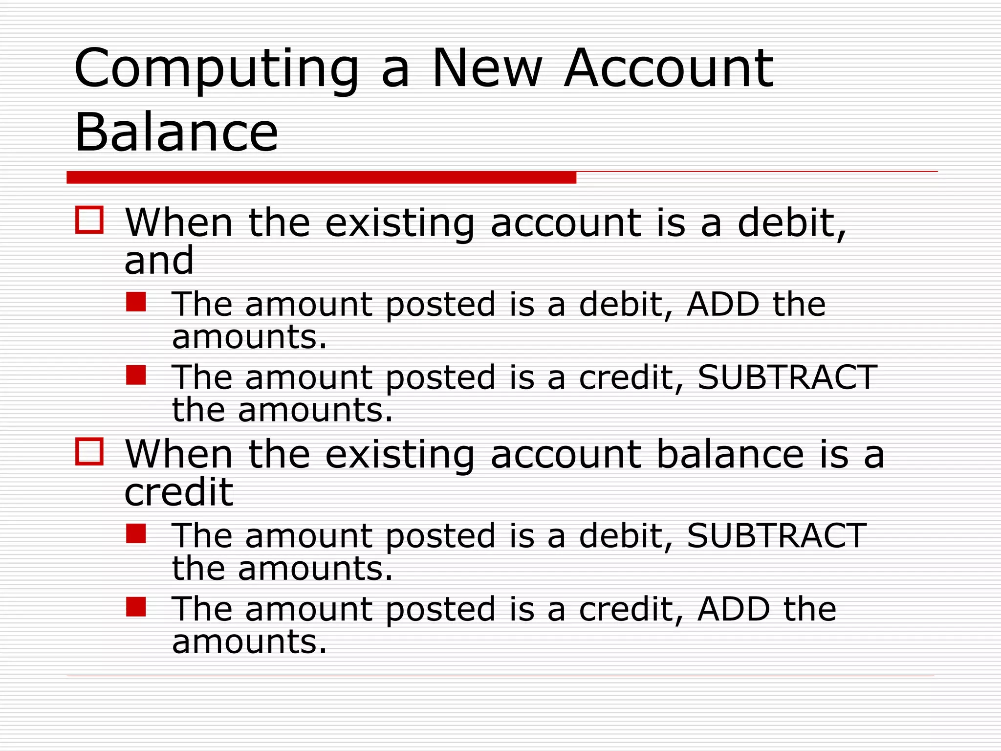 Computing a New Account Balance When the existing account is a debit, and The amount posted is a debit, ADD the amounts. The amount posted is a credit, SUBTRACT the amounts. When the existing account balance is a credit The amount posted is a debit, SUBTRACT the amounts. The amount posted is a credit, ADD the amounts. 