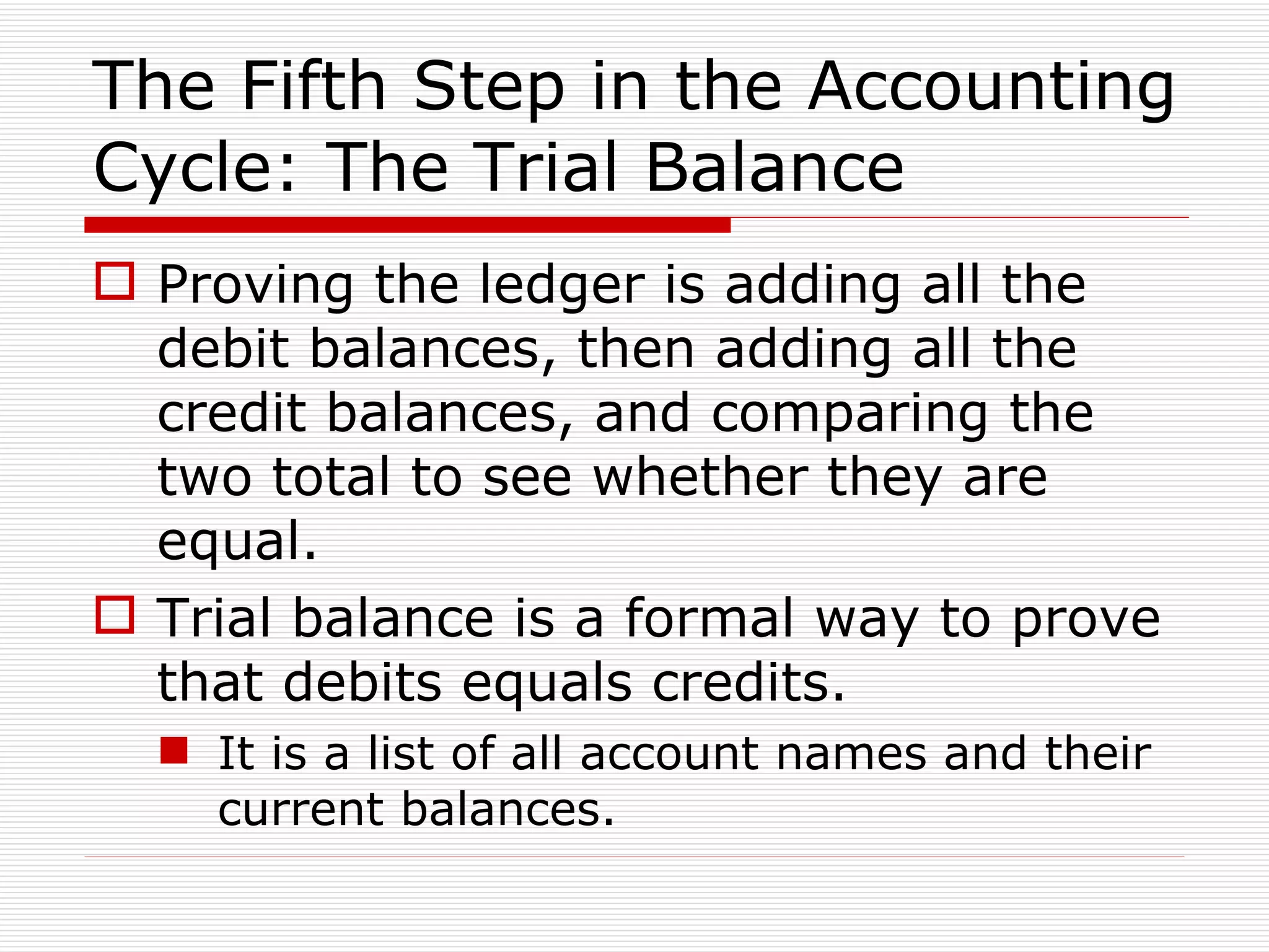 The Fifth Step in the Accounting Cycle: The Trial Balance Proving the ledger is adding all the debit balances, then adding all the credit balances, and comparing the two total to see whether they are equal. Trial balance is a formal way to prove that debits equals credits. It is a list of all account names and their current balances. 
