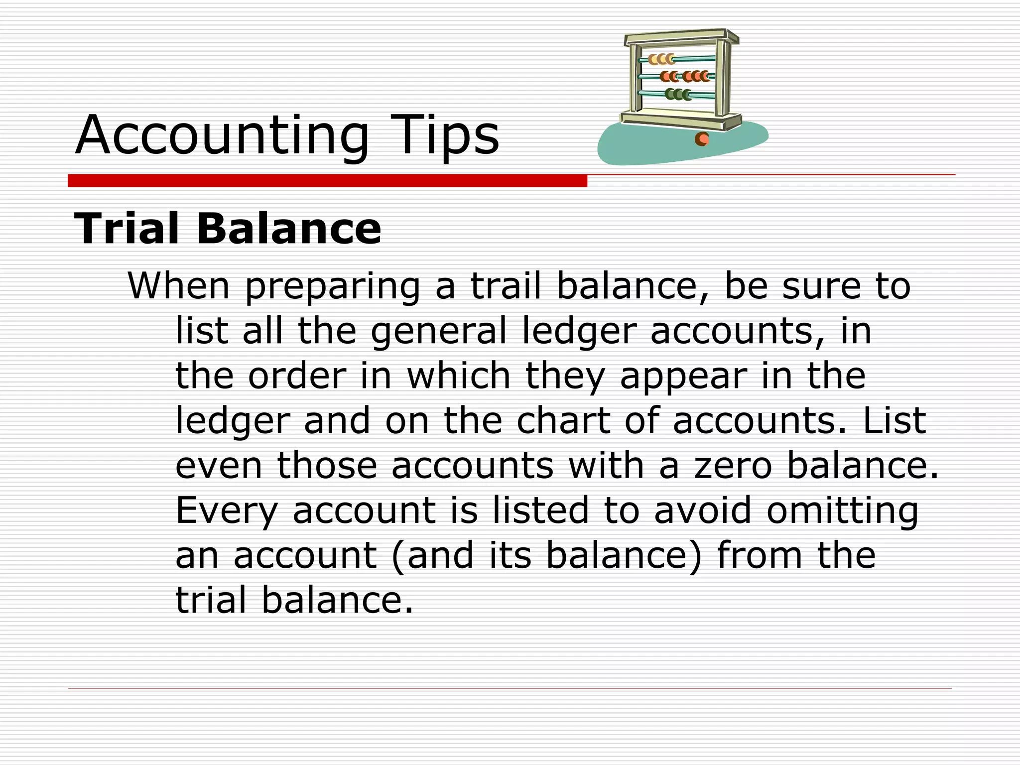 Accounting Tips Trial Balance When preparing a trail balance, be sure to list all the general ledger accounts, in the order in which they appear in the ledger and on the chart of accounts. List even those accounts with a zero balance. Every account is listed to avoid omitting an account (and its balance) from the trial balance. 