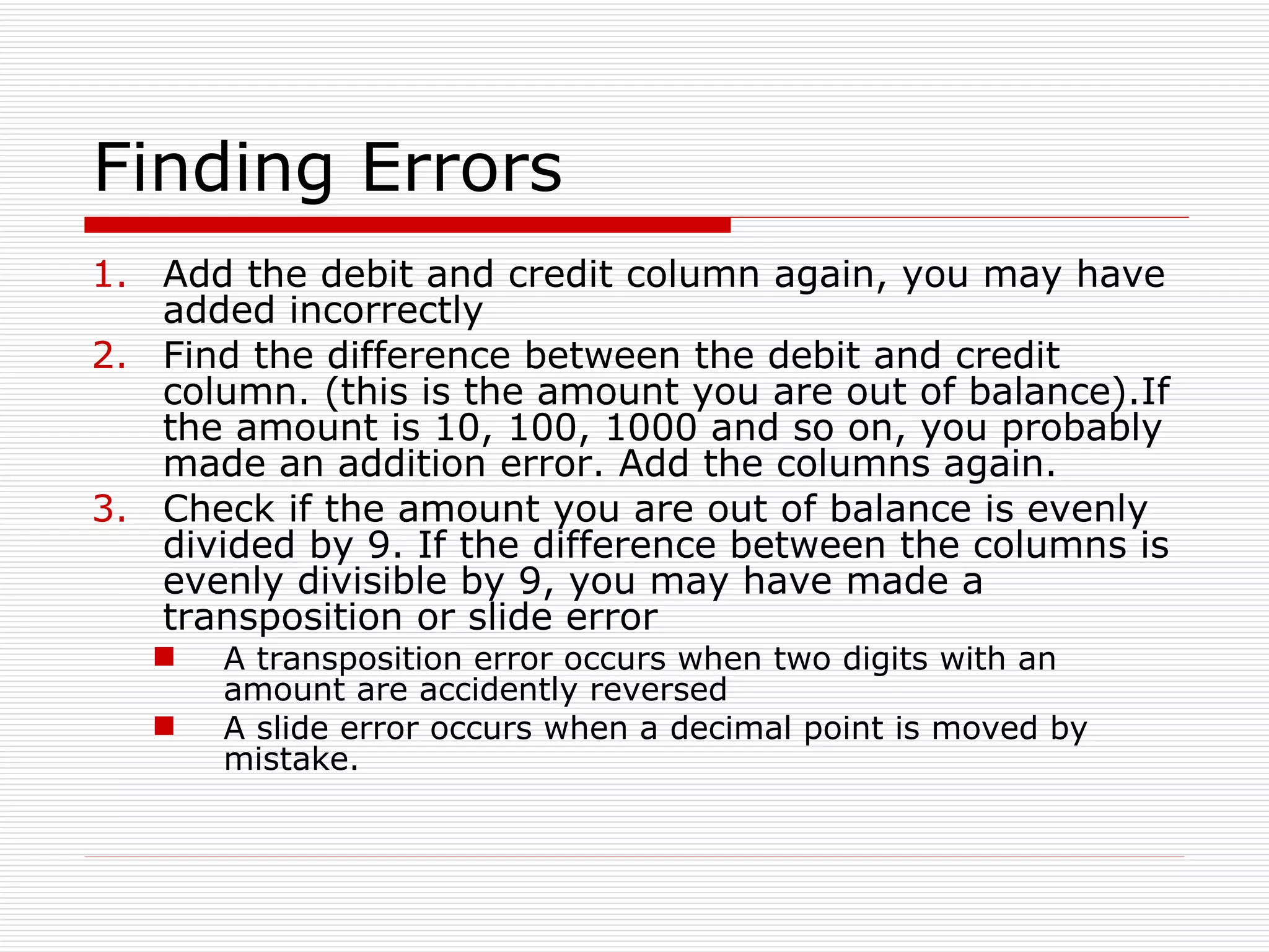 Finding Errors Add the debit and credit column again, you may have added incorrectly Find the difference between the debit and credit column. (this is the amount you are out of balance).If the amount is 10, 100, 1000 and so on, you probably made an addition error. Add the columns again. Check if the amount you are out of balance is evenly divided by 9. If the difference between the columns is evenly divisible by 9, you may have made a transposition or slide error A transposition error occurs when two digits with an amount are accidently reversed A slide error occurs when a decimal point is moved by mistake. 