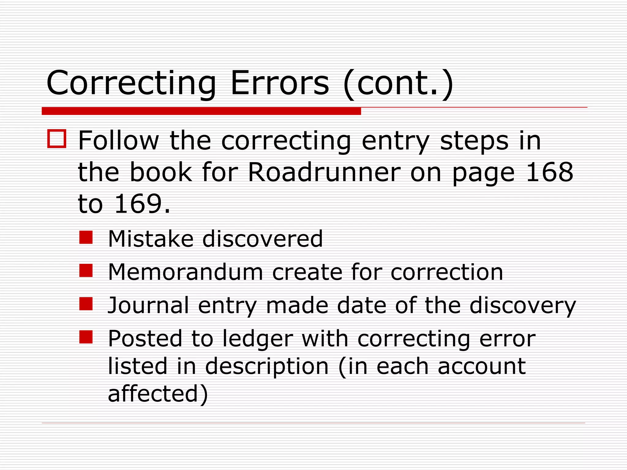 Correcting Errors (cont.) Follow the correcting entry steps in the book for Roadrunner on page 168 to 169. Mistake discovered Memorandum create for correction Journal entry made date of the discovery Posted to ledger with correcting error listed in description (in each account affected) 