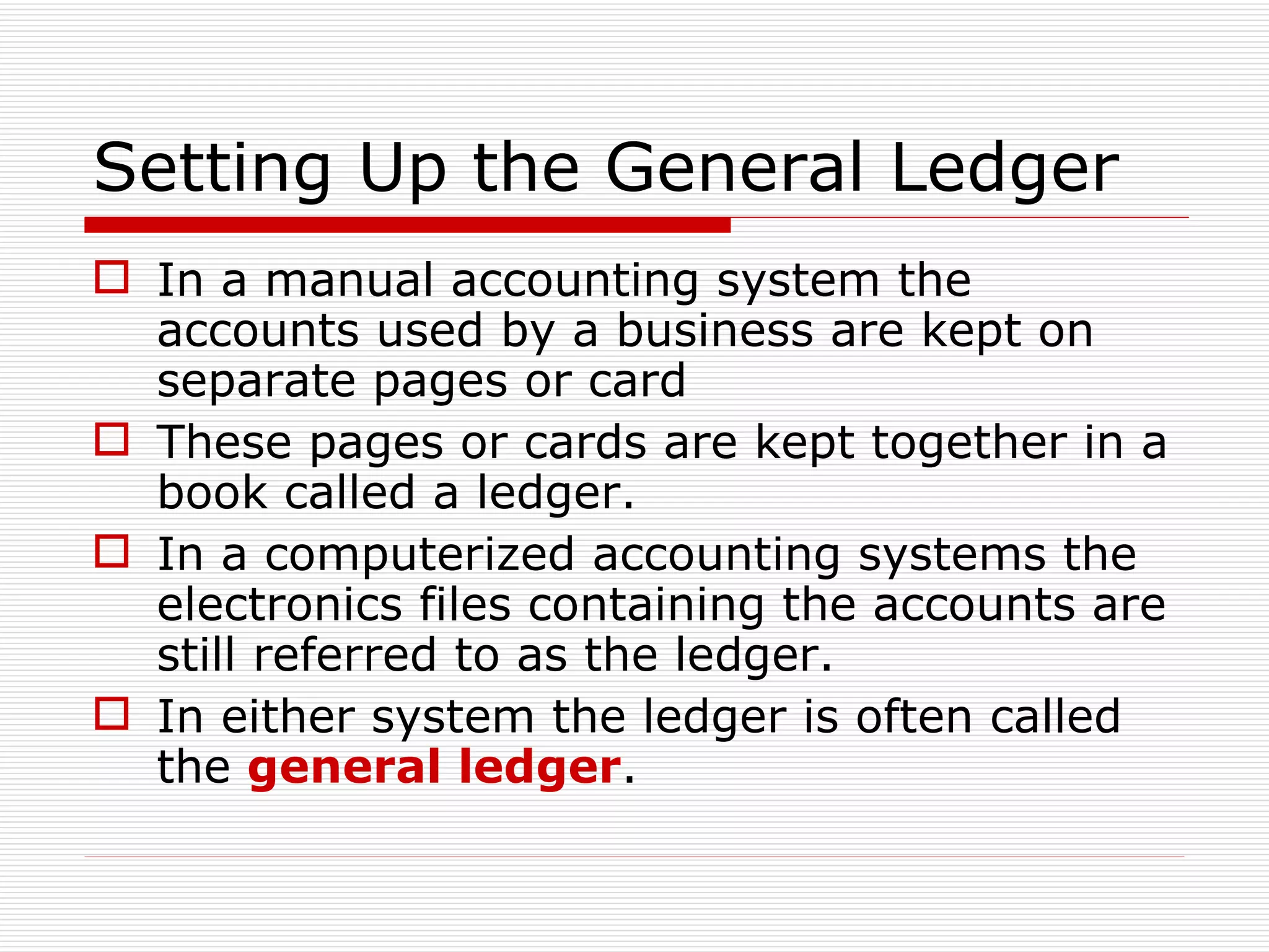Setting Up the General Ledger In a manual accounting system the accounts used by a business are kept on separate pages or card These pages or cards are kept together in a book called a ledger. In a computerized accounting systems the electronics files containing the accounts are still referred to as the ledger. In either system the ledger is often called the  general ledger . 