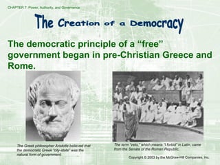 CHAPTER 7: Power, Authority, and Governance
Copyright © 2003 by the McGraw-Hill Companies, Inc.
The democratic principle of a “free”
government began in pre-Christian Greece and
Rome.
The Greek philosopher Aristotle believed that
the democratic Greek “city-state” was the
natural form of government.
The term “veto,” which means “I forbid” in Latin, came
from the Senate of the Roman Republic.
 