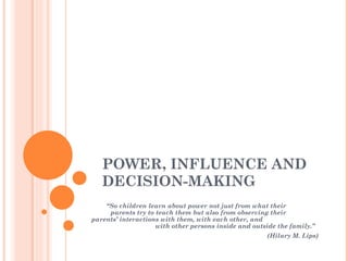 POWER, INFLUENCE AND DECISION-MAKING “ So children learn about power not just from what their  parents try to teach them but also from observing their  parents’ interactions with them, with each other, and  with other persons inside and outside the family.”  (Hilary M. Lips) 
