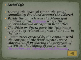  Social Life
 During the Spanish times, the social

community revolved around the Church.
 Beside the church was the Municipal
building called tribunal where the
Gobernadorcillo or captain held office.
 The Pista or Fiesta gave the Filipinos a
day or so of relaxation from their toils in
the farm.
 Committees created by the captain with
the consent of the friar-curate , were
charged with preparing the program of
activities: the staging of plays called

Moro-Moro or Comedia and Zarzuela.

 