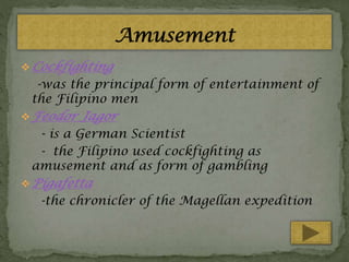  Cockfighting

-was the principal form of entertainment of
the Filipino men
 Feodor

Jagor

- is a German Scientist
- the Filipino used cockfighting as
amusement and as form of gambling
 Pigafetta

-the chronicler of the Magellan expedition

 