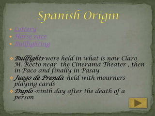  Lottery

 Horse race

 Bullfighting

 Bullfights-were held in what is now Claro

M. Recto near the Cinerama Theater , then
in Paco and finally in Pasay
 Juego de Prenda -held with mourners
playing cards
 Duplo -ninth day after the death of a
person

 