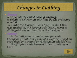 

Barong
∞ or popularly called barong Tagalog.

∞ began to be worn at this time by the ordinary
menfolk.
∞ unlike the European and Spanish shirt that
was tucked in, the barong was loosely worn to
distinguish the natives from the foreigners.


Putong

∞ is the indigenous counterpart for male
headgear or hat, consisting of a cloth wrapped on
one’s head or a round or rectangular shaped hat.
∞ the Filipino male learned to wear putong or
hats.

 