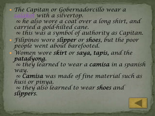  The Capitan or Gobernadorcillo wear a

salakot with a silvertop.
∞ he also wore a coat over a long shirt, and
carried a gold-hilted cane.
∞ this was a symbol of authority as Capitan.
 Filipinos wore slipper or shoes, but the poor
people went about barefooted.
 Women wore skirt or saya, tapis, and the
patadyong.
∞ they learned to wear a camisa in a spanish
way.
∞ Camisa was made of fine material such as
husi or pinya.
∞ they also learned to wear shoes and
slippers.

 