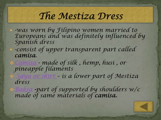 -was worn by Filipino women married to

Europeans and was definitely influenced by
Spanish dress
 -consist of upper transparent part called
camisa.
 Camisa - made of silk , hemp, husi , or
pineapple filaments
 Saya or skirt – is a lower part of Mestiza
dress
 Baksa -part of supported by shoulders w/c
made of same materials of camisa.

 