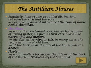  Similarly, house-types provided distinctions

between the rich and the poor.
∞ example, Spaniard introduced the type of house
called Antillean.
 Antillean
∞ was either rectangular or square house made
of strong materials such as first-class wood like
narra, ipil, and molave.
∞ the was either nipa or tile, in many cases, the
roof was made of red tiles.
∞ at the back or at the side of the house was the
azotea.
 Azotea
∞ was a roofless terrace at the side or at the back
of the house introduced by the Spaniards.

 