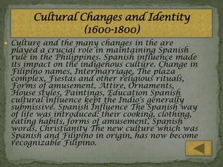  Culture and the many changes in the are

played a crucial role in maintaining Spanish
rule in the Philippines. Spanish influence made
its impact on the indigenous culture. Change in
Filipino names, Intermarriage, The plaza
complex, Fiestas and other religious rituals,
Forms of amusement, Attire, Ornaments,
House styles, Paintings, Education Spanish
cultural influence kept the Indio's generally
submissive. Spanish Influence The Spanish way
of life was introduced: their cooking, clothing,
eating habits, forms of amusement, Spanish
words, Christianity The new culture which was
Spanish and Filipino in origin, has now become
recognizable Filipino.

 