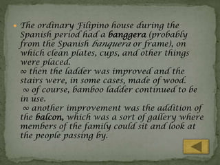  The ordinary Filipino house during the

Spanish period had a banggera (probably
from the Spanish banquera or frame), on
which clean plates, cups, and other things
were placed.
∞ then the ladder was improved and the
stairs were, in some cases, made of wood.
∞ of course, bamboo ladder continued to be
in use.
∞ another improvement was the addition of
the balcon, which was a sort of gallery where
members of the family could sit and look at
the people passing by.

 