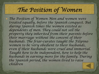  The Position of Women Men and women were

treated equally, before the Spanish conquest. But
during Spanish times the women existed as
dependents of men. They could not sell the
property they inherited from their parents before
their marriage without the consent of their
husbands. The friar-curates taught the Filipino
women to be very obedient to their husbands,
even if their husbands were cruel and immortal.
Taught how to be independent, how to help the
husbands in earning more for the family. During
the Spanish period, the women lived to raise
children

 
