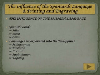 The influence of the Spaniards Language
& Printing and Engraving
 THE INFLUENCE OF THE SPANISH LANGUAGE
• Spanish words

∞ Silla
∞ mesa
∞ cama
 Languages incorporated into the Philippines
∞ Hilagaynon
∞ Bicolano
∞ Ilocano
∞ Sugbuhanon
∞ Tagalog

 