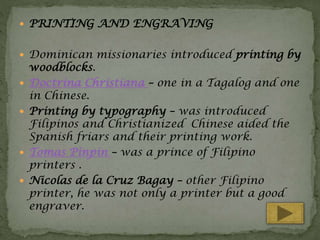  PRINTING AND ENGRAVING
 Dominican missionaries introduced printing by







woodblocks.
Doctrina Christiana – one in a Tagalog and one
in Chinese.
Printing by typography – was introduced
Filipinos and Christianized Chinese aided the
Spanish friars and their printing work.
Tomas Pinpin – was a prince of Filipino
printers .
Nicolas de la Cruz Bagay – other Filipino
printer, he was not only a printer but a good
engraver.

 