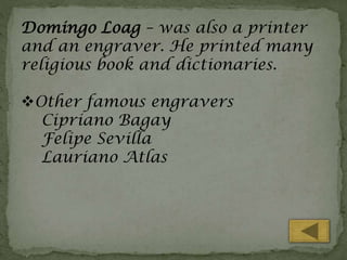 Domingo Loag – was also a printer
and an engraver. He printed many
religious book and dictionaries.
Other famous engravers
Cipriano Bagay
Felipe Sevilla
Lauriano Atlas

 