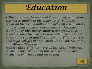 Education
● During the early period of Spanish rule, education
was not available to the majority of Filipinos.
∞ But on the second half op the 19th century, primary
and secondary schools were opened to Filipinos.
∞ Despite of this, many children are afraid to go to
school because the teachers were often times brutal.
∞ With the rise of middle class, many Filipinos were
able to go colleges like San Juan De Letran, San Jose ,
and Ateneo Municipal.
∞ Later these Filipinos were admitted to University
of Sto. Tomas where they finished courses in law
medicine, pharmacy and surveying.

 