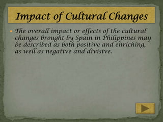Impact of Cultural Changes
 The overall impact or effects of the cultural

changes brought by Spain in Philippines may
be described as both positive and enriching,
as well as negative and divisive.

 