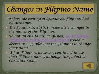  Before the coming of Spaniards, Filipinos had

no surnames.
 The Spaniards, at first, made little changes in
the names of the Filipinos.
 To put an end to this confusion, GOVERNORGENERAL NARCISO CLAVERIA issued a
decree in 1849 allowing the Filipinos to change
their name.
 A few Filipinos, however, continued to use
their Filipino names although they adopted
Christian names.

 