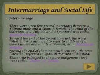 • Intermarriage
• There were very few record marriages between a

Filipino male and a Spanish female. The child of the
marriage of a Filipino and a Spaniard was called

Spanish Mestizo.

• Toward the end of the Spanish period, the word

“Mestizo” was also used to refer to children of a
male Chinese and a native woman, as in Mestiza de

Sangley.’

• During the end of the nineteenth century, the term

“Mestizo” referred to Spanish Mestizo or Mestiza.
• Those who belonged to the pure indigenous stock
were called “Indios” or “Indias”

 