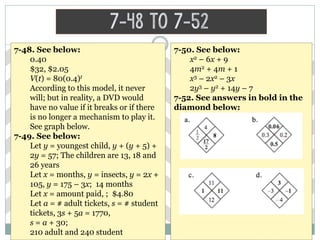 7-48 to 7-52
7-48. See below:
0.40
$32, $2.05
V(t) = 80(0.4)t
According to this model, it never
will; but in reality, a DVD would
have no value if it breaks or if there
is no longer a mechanism to play it.
See graph below.
7-49. See below:
Let y = youngest child, y + (y + 5) +
2y = 57; The children are 13, 18 and
26 years
Let x = months, y = insects, y = 2x +
105, y = 175 – 3x; 14 months
Let x = amount paid, ; $4.80
Let a = # adult tickets, s = # student
tickets, 3s + 5a = 1770,
s = a + 30;
210 adult and 240 student
7-50. See below:
x2 – 6x + 9
4m2 + 4m + 1
x3 – 2x2 – 3x
2y3 – y2 + 14y – 7
7-52. See answers in bold in the
diamond below:
 