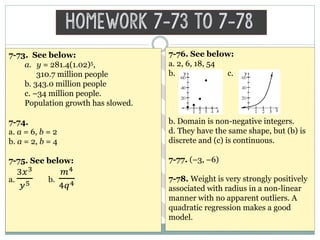 Homework 7-73 to 7-78
7-73. See below:
a. y = 281.4(1.02)5,
310.7 million people
b. 343.0 million people
c. –34 million people.
Population growth has slowed.
7-74.
a. a = 6, b = 2
b. a = 2, b = 4
7-75. See below:
a.
3𝑥3
𝑦5 b.
𝑚4
4𝑞4
7-76. See below:
a. 2, 6, 18, 54
b. c.
b. Domain is non-negative integers.
d. They have the same shape, but (b) is
discrete and (c) is continuous.
7-77. (–3, –6)
7-78. Weight is very strongly positively
associated with radius in a non-linear
manner with no apparent outliers. A
quadratic regression makes a good
model.
 