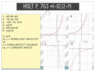 Holt p. 763 #1-10,12-14
1. 48, 96, 192
2. -16, 32, -64
3. -150, -75, -37.5
4. 4,374
5. 262.144 cm
6. 4.39 in.
11. 14 h
12. 𝑦 = 30,000(1.03) 𝑥
; $40,317.49
13.
𝑦 = 2,000(1.00375)12𝑥; $2,288.50
14. 𝑦 = 1,200(0.8) 𝑥
; $491.52
7 8
9 10
 