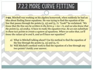 7.2.2 More Curve Fitting
7-92. Mitchell was working on his algebra homework, when suddenly he had an
idea about finding linear equations. He was trying to find the equation of the
line that passes through the points (5, 15) and (3, 7). “Look!” he exclaimed. “We
know that the line can be written in the form y = mx + b, and we also know that
the points (5, 15) and(3, 7) have to make the equation true. So we can substitute
in these two points to create a system of equations. When we solve that, we’ll
know the values of m and b, and we’ll have our equation!”
a) What is Mitchell talking about? Use his method to find the equation of
the line through the points (5, 15) and (3, 7).
b) Will Mitchell's method work to find the equation of a line through any
two points? Justify your answer.
 
