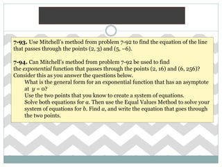 7-93. Use Mitchell’s method from problem 7-92 to find the equation of the line
that passes through the points (2, 3) and (5, –6).
7-94. Can Mitchell’s method from problem 7-92 be used to find
the exponential function that passes through the points (2, 16) and (6, 256)?
Consider this as you answer the questions below.
What is the general form for an exponential function that has an asymptote
at y = 0?
Use the two points that you know to create a system of equations.
Solve both equations for a. Then use the Equal Values Method to solve your
system of equations for b. Find a, and write the equation that goes through
the two points.
 
