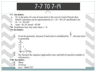7-7. See below:
a. If s is the price of a can of soup and b is the cost of a loaf of bread, then
Khalil’s purchase can be represented by 4s + 3b = $11.67 and Ronda’s by
8s + b = $12.89
b. soup = $1.35, bread = $2.09
7-8. Sometimes true; true only when x = 0
7-9. See below:
a. It can be geometric, because if each term is multiplied by , the next term
is generated.
b.
c. No, because the sequence approaches zero, and half of a positive number is
still positive.
7-10. See below:
a. 90cm
b. 37.97cm
c. t(n) = 160(0.75)n
7-7 to 7-19
 