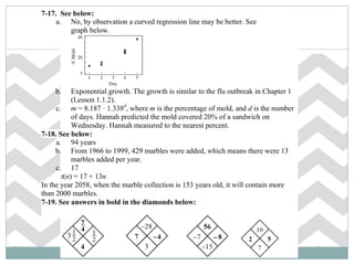 7-17. See below:
a. No, by observation a curved regression line may be better. See
graph below.
b. Exponential growth. The growth is similar to the flu outbreak in Chapter 1
(Lesson 1.1.2).
c. m = 8.187 · 1.338d
, where m is the percentage of mold, and d is the number
of days. Hannah predicted the mold covered 20% of a sandwich on
Wednesday. Hannah measured to the nearest percent.
7-18. See below:
a. 94 years
b. From 1966 to 1999, 429 marbles were added, which means there were 13
marbles added per year.
c. 17
t(n) = 17 + 13n
In the year 2058, when the marble collection is 153 years old, it will contain more
than 2000 marbles.
7-19. See answers in bold in the diamonds below:
 