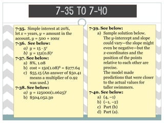 7-35 to 7-40
7-35. Simple interest at 20%,
let x = years, y = amount in the
account, y = 500 + 100x
7-36. See below:
a) y = 15 · 5x
b) y = 151(0.8)x
7-37. See below:
a) 8%, 1.08
b) cost = 150(1.08)8 = $277.64
c) $55.15 (An answer of $50.41
means a multiplier of 0.92
was used.)
7-38. See below:
a) y = 125000(1.0625)t
b) $504,052.30
7-39. See below:
a) Sample solution below.
The y-intercept and slope
could vary—the slope might
even be negative—but the
x-coordinates and the
position of the points
relative to each other are
precise.
The model made
predictions that were closer
to the actual values for
taller swimmers.
7-40. See below:
a) (4, –1)
b) (–1, –2)
c) Part (b)
d) Part (a).
 