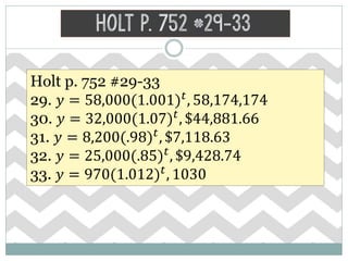 Holt p. 752 #29-33
Holt p. 752 #29-33
29. 𝑦 = 58,000(1.001) 𝑡
, 58,174,174
30. 𝑦 = 32,000(1.07) 𝑡
, $44,881.66
31. 𝑦 = 8,200(.98) 𝑡
, $7,118.63
32. 𝑦 = 25,000(.85) 𝑡
, $9,428.74
33. 𝑦 = 970(1.012) 𝑡
, 1030
 