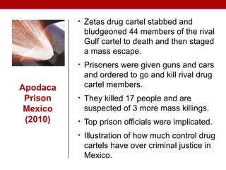 Apodaca
Prison
Mexico
(2010)
• Zetas drug cartel stabbed and
bludgeoned 44 members of the rival
Gulf cartel to death and then staged
a mass escape.
• Prisoners were given guns and cars
and ordered to go and kill rival drug
cartel members.
• They killed 17 people and are
suspected of 3 more mass killings.
• Top prison officials were implicated.
• Illustration of how much control drug
cartels have over criminal justice in
Mexico.
 