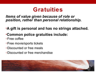 Gratuities
Items of value given because of role or
position, rather than personal relationship.
•A gift is personal and has no strings attached.
•Common police gratuities include:
oFree coffee
oFree movie/sports tickets
oDiscounted or free meals
oDiscounted or free merchandise
 