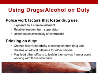 Police work factors that foster drug use:
• Exposure to a criminal element
• Relative freedom from supervision
• Uncontrolled availability of contraband
Drinking on duty:
• Creates less vulnerability to corruption than drug use
• Creates an ethical dilemma for other officers
• May lead other officers to isolate themselves from or avoid
working with those who drink
Using Drugs/Alcohol on Duty
 