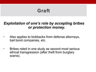 Graft
Exploitation of one’s role by accepting bribes
or protection money.
• Also applies to kickbacks from defense attorneys,
bail bond companies, etc.
• Bribes rated in one study as second most serious
ethical transgression (after theft from burglary
scene).
 