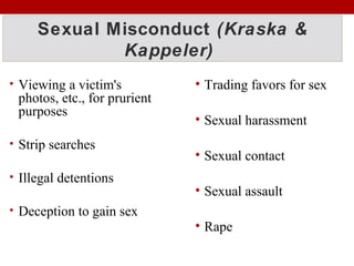 Sexual Misconduct (Kraska &
Kappeler)
• Viewing a victim's
photos, etc., for prurient
purposes
• Strip searches
• Illegal detentions
• Deception to gain sex
• Trading favors for sex
• Sexual harassment
• Sexual contact
• Sexual assault
• Rape
 